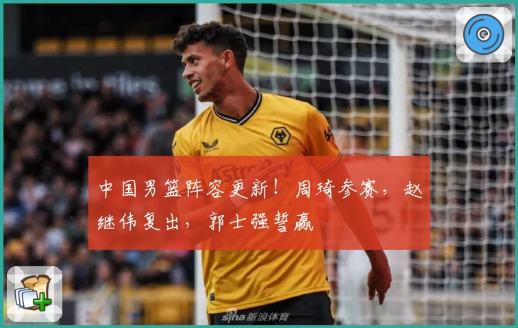 中国男篮阵容更新！周琦参赛，赵继伟复出，郭士强誓赢