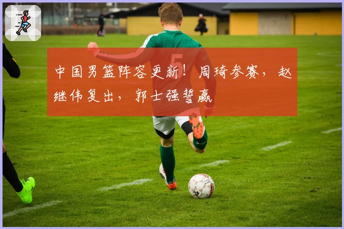 中国男篮阵容更新!周琦参赛,赵继伟复出,郭士强誓赢