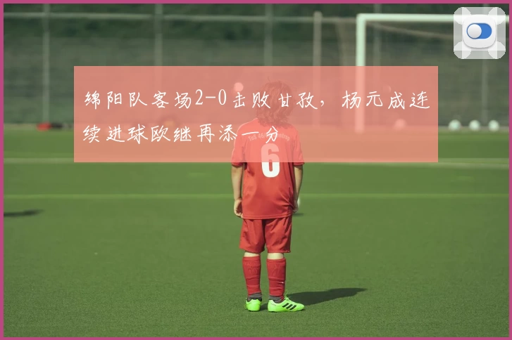 绵阳队客场2-0击败甘孜，杨元成连续进球欧继再添一分