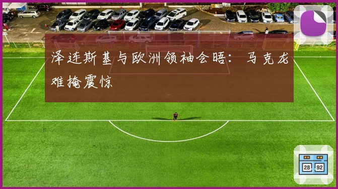 泽连斯基与欧洲领袖会晤：马克龙难掩震惊