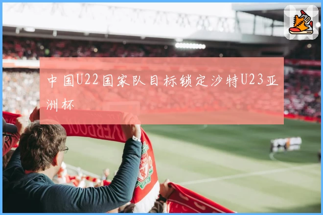 中国U22国家队目标锁定沙特U23亚洲杯