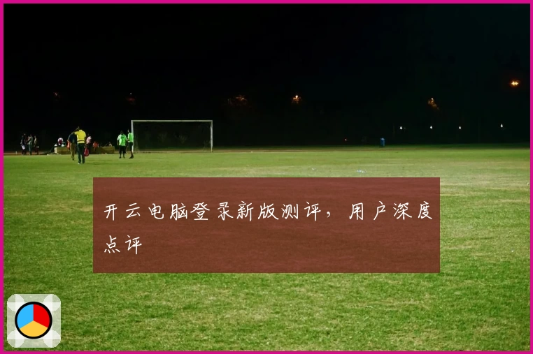 开云电脑登录新版测评，用户深度点评