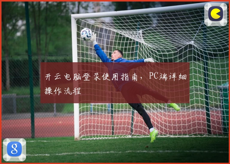 开云电脑登录使用指南，PC端详细操作流程