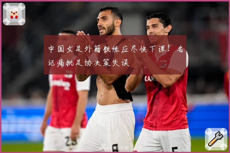 中国女足外籍教练应尽快下课！名记痛批足协决策失误