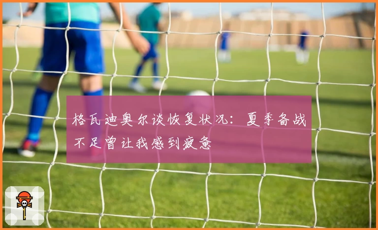 格瓦迪奥尔谈恢复状况：夏季备战不足曾让我感到疲惫