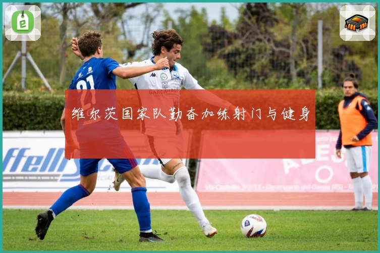维尔茨国家队勤奋加练射门与健身