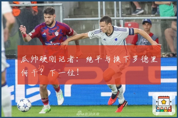 瓜帅硬刚记者：绝平与换下罗德里何干？下一位！